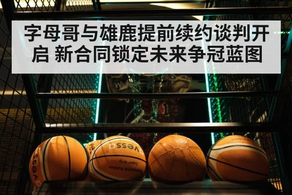 字母哥与雄鹿提前续约谈判开启 新合同锁定未来争冠蓝图