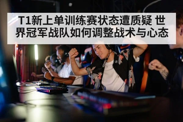 T1新上单训练赛状态遭质疑 世界冠军战队如何调整战术与心态